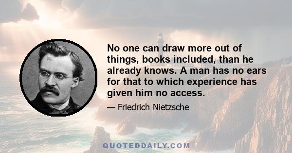 No one can draw more out of things, books included, than he already knows. A man has no ears for that to which experience has given him no access.