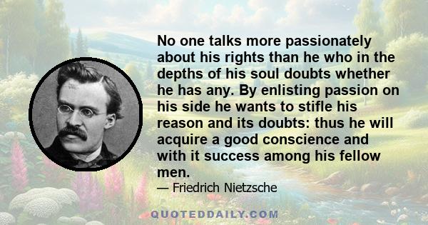 No one talks more passionately about his rights than he who in the depths of his soul doubts whether he has any. By enlisting passion on his side he wants to stifle his reason and its doubts: thus he will acquire a good 