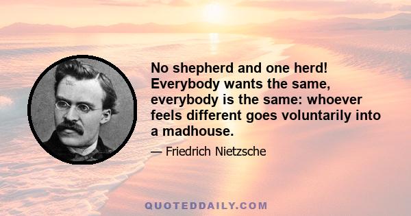 No shepherd and one herd! Everybody wants the same, everybody is the same: whoever feels different goes voluntarily into a madhouse.