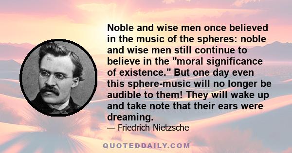 Noble and wise men once believed in the music of the spheres: noble and wise men still continue to believe in the moral significance of existence. But one day even this sphere-music will no longer be audible to them!