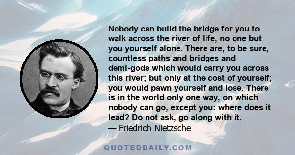 Nobody can build the bridge for you to walk across the river of life, no one but you yourself alone. There are, to be sure, countless paths and bridges and demi-gods which would carry you across this river; but only at