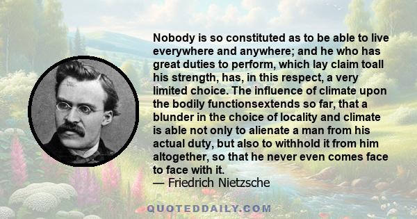 Nobody is so constituted as to be able to live everywhere and anywhere; and he who has great duties to perform, which lay claim toall his strength, has, in this respect, a very limited choice. The influence of climate