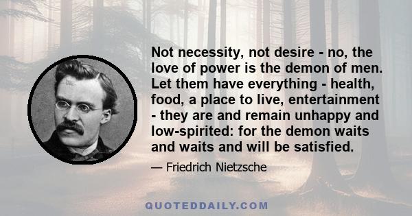 Not necessity, not desire - no, the love of power is the demon of men. Let them have everything - health, food, a place to live, entertainment - they are and remain unhappy and low-spirited: for the demon waits and