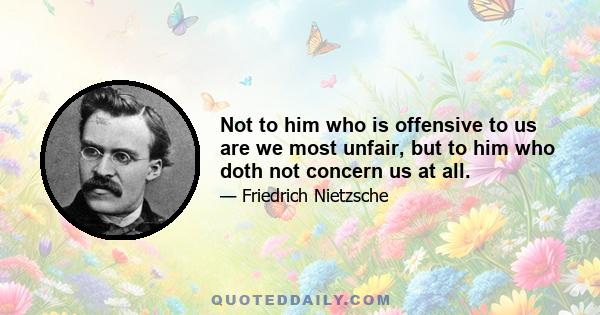 Not to him who is offensive to us are we most unfair, but to him who doth not concern us at all.