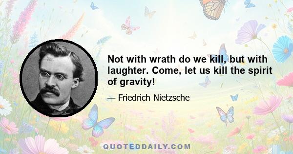 Not with wrath do we kill, but with laughter. Come, let us kill the spirit of gravity!