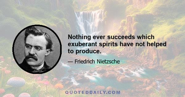 Nothing ever succeeds which exuberant spirits have not helped to produce.