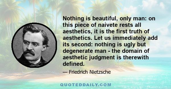 Nothing is beautiful, only man: on this piece of naivete rests all aesthetics, it is the first truth of aesthetics. Let us immediately add its second: nothing is ugly but degenerate man - the domain of aesthetic