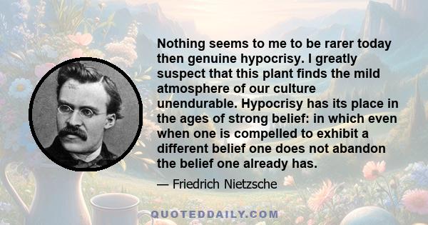 Nothing seems to me to be rarer today then genuine hypocrisy. I greatly suspect that this plant finds the mild atmosphere of our culture unendurable. Hypocrisy has its place in the ages of strong belief: in which even