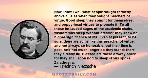 Now know I well what people sought formerly above all else when they sought Teachers of virtue. Good sleep they sought for themselves, and poppy-head virtues to promote it! To all those be-lauded sages of the academic