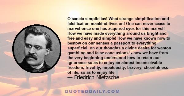 O sancta simplicitas! What strange simplification and falsification mankind lives on! One can never cease to marvel once one has acquired eyes for this marvel! How we have made everything around us bright and free and