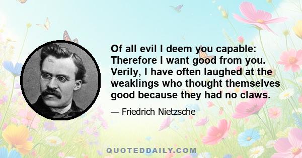 Of all evil I deem you capable: Therefore I want good from you. Verily, I have often laughed at the weaklings who thought themselves good because they had no claws.