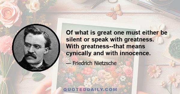 Of what is great one must either be silent or speak with greatness. With greatness--that means cynically and with innocence.