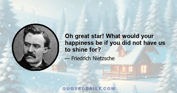 Oh great star! What would your happiness be if you did not have us to shine for?