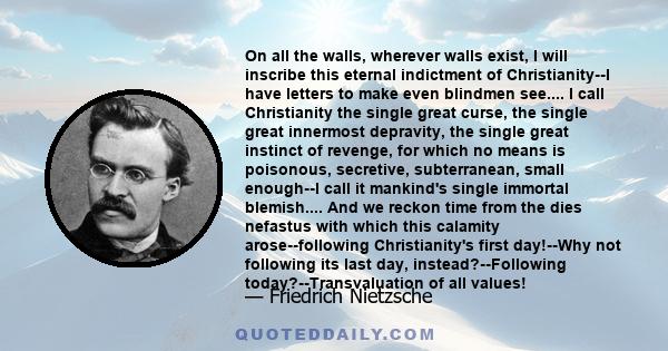 On all the walls, wherever walls exist, I will inscribe this eternal indictment of Christianity--I have letters to make even blindmen see.... I call Christianity the single great curse, the single great innermost