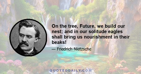 On the tree, Future, we build our nest; and in our solitude eagles shall bring us nourishment in their beaks!