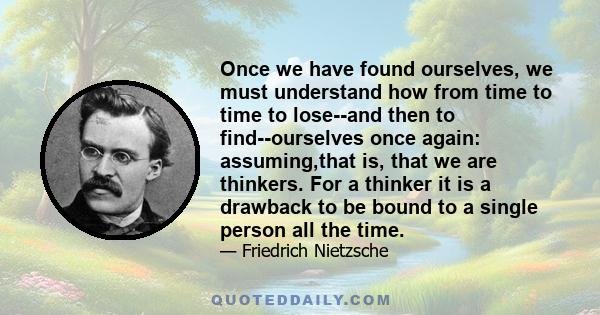 Once we have found ourselves, we must understand how from time to time to lose--and then to find--ourselves once again: assuming,that is, that we are thinkers. For a thinker it is a drawback to be bound to a single