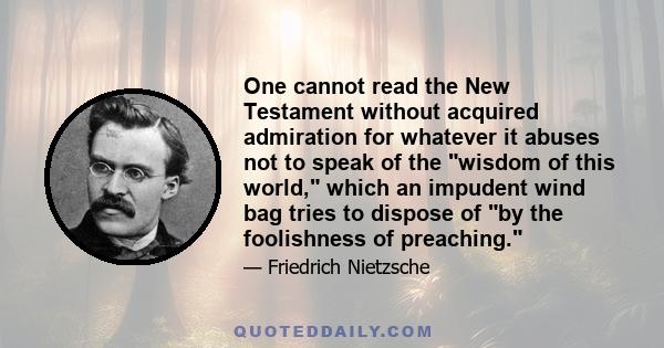 One cannot read the New Testament without acquired admiration for whatever it abuses not to speak of the wisdom of this world, which an impudent wind bag tries to dispose of by the foolishness of preaching.