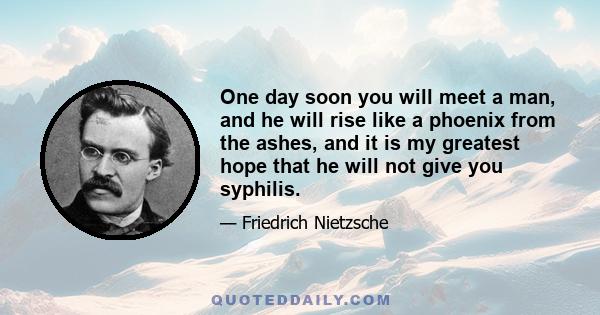 One day soon you will meet a man, and he will rise like a phoenix from the ashes, and it is my greatest hope that he will not give you syphilis.