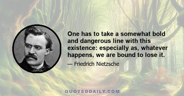 One has to take a somewhat bold and dangerous line with this existence: especially as, whatever happens, we are bound to lose it.