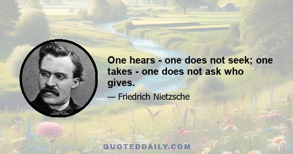 One hears - one does not seek; one takes - one does not ask who gives.