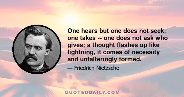 One hears but one does not seek; one takes -- one does not ask who gives; a thought flashes up like lightning, it comes of necessity and unfalteringly formed.