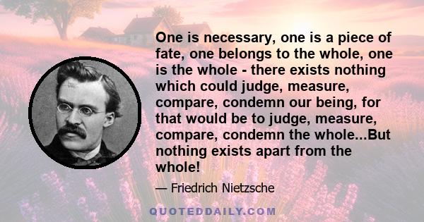 One is necessary, one is a piece of fate, one belongs to the whole, one is the whole - there exists nothing which could judge, measure, compare, condemn our being, for that would be to judge, measure, compare, condemn