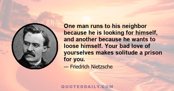 One man runs to his neighbor because he is looking for himself, and another because he wants to loose himself. Your bad love of yourselves makes solitude a prison for you.