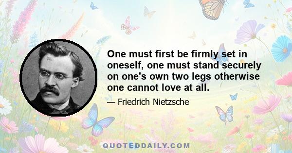 One must first be firmly set in oneself, one must stand securely on one's own two legs otherwise one cannot love at all.