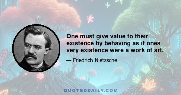 One must give value to their existence by behaving as if ones very existence were a work of art.