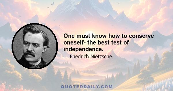 One must know how to conserve oneself- the best test of independence.