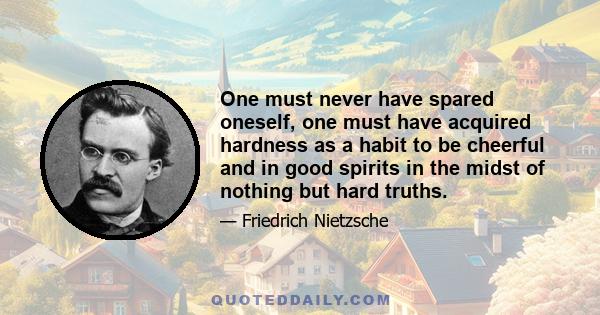 One must never have spared oneself, one must have acquired hardness as a habit to be cheerful and in good spirits in the midst of nothing but hard truths.