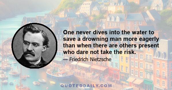 One never dives into the water to save a drowning man more eagerly than when there are others present who dare not take the risk.