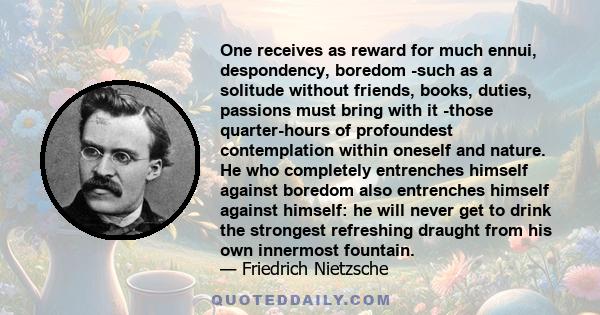 One receives as reward for much ennui, despondency, boredom -such as a solitude without friends, books, duties, passions must bring with it -those quarter-hours of profoundest contemplation within oneself and nature. He 