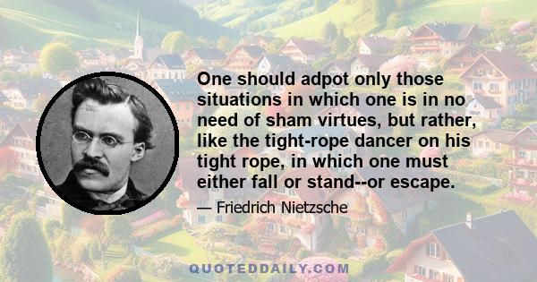 One should adpot only those situations in which one is in no need of sham virtues, but rather, like the tight-rope dancer on his tight rope, in which one must either fall or stand--or escape.