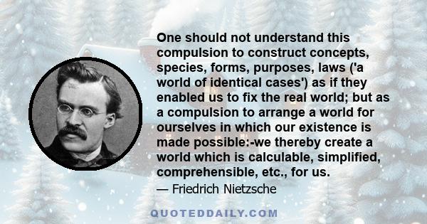 One should not understand this compulsion to construct concepts, species, forms, purposes, laws ('a world of identical cases') as if they enabled us to fix the real world; but as a compulsion to arrange a world for