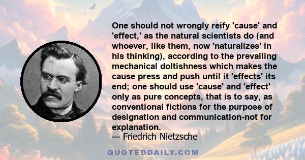 One should not wrongly reify 'cause' and 'effect,' as the natural scientists do (and whoever, like them, now 'naturalizes' in his thinking), according to the prevailing mechanical doltishness which makes the cause press 