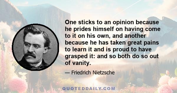 One sticks to an opinion because he prides himself on having come to it on his own, and another because he has taken great pains to learn it and is proud to have grasped it: and so both do so out of vanity.