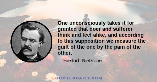 One unconsciously takes it for granted that doer and sufferer think and feel alike, and according to this supposition we measure the guilt of the one by the pain of the other.