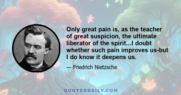 Only great pain is, as the teacher of great suspicion, the ultimate liberator of the spirit...I doubt whether such pain improves us-but I do know it deepens us.