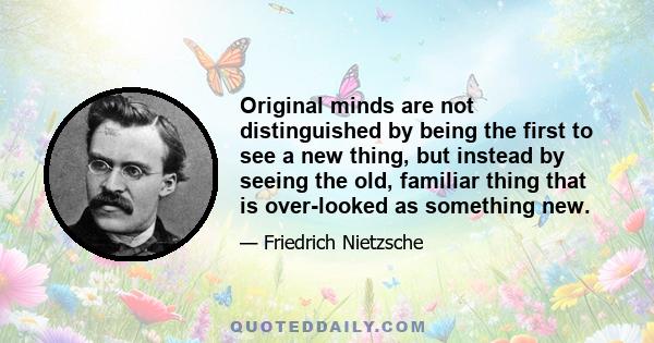 Original minds are not distinguished by being the first to see a new thing, but instead by seeing the old, familiar thing that is over-looked as something new.