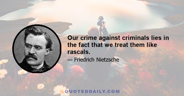 Our crime against criminals lies in the fact that we treat them like rascals.