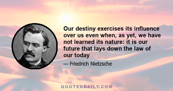 Our destiny exercises its influence over us even when, as yet, we have not learned its nature: it is our future that lays down the law of our today