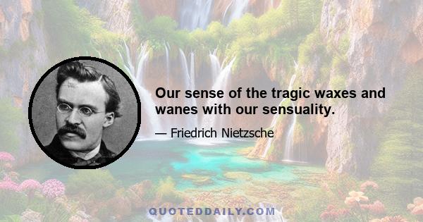 Our sense of the tragic waxes and wanes with our sensuality.