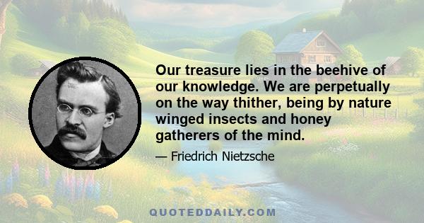 Our treasure lies in the beehive of our knowledge. We are perpetually on the way thither, being by nature winged insects and honey gatherers of the mind.