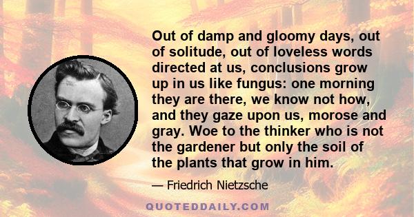 Out of damp and gloomy days, out of solitude, out of loveless words directed at us, conclusions grow up in us like fungus: one morning they are there, we know not how, and they gaze upon us, morose and gray. Woe to the