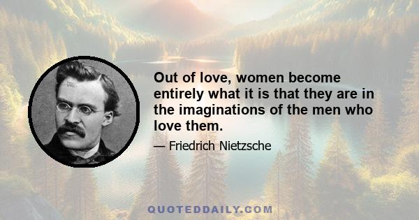 Out of love, women become entirely what it is that they are in the imaginations of the men who love them.