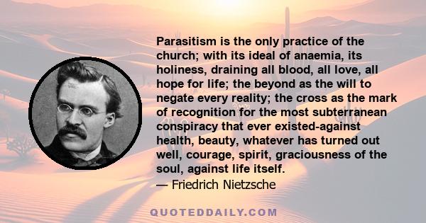 Parasitism is the only practice of the church; with its ideal of anaemia, its holiness, draining all blood, all love, all hope for life; the beyond as the will to negate every reality; the cross as the mark of