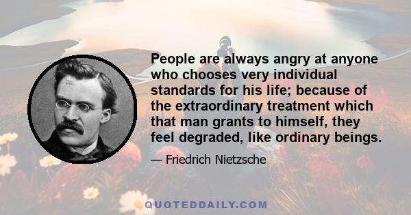 People are always angry at anyone who chooses very individual standards for his life; because of the extraordinary treatment which that man grants to himself, they feel degraded, like ordinary beings.