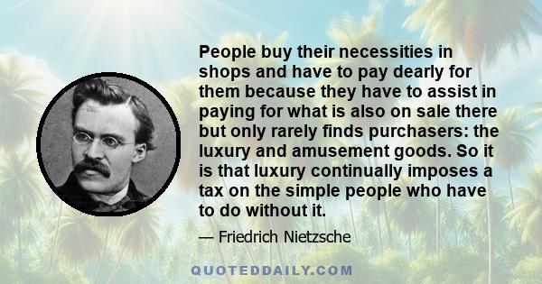 People buy their necessities in shops and have to pay dearly for them because they have to assist in paying for what is also on sale there but only rarely finds purchasers: the luxury and amusement goods. So it is that