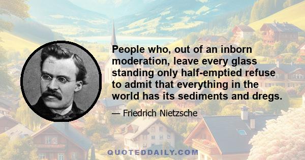 People who, out of an inborn moderation, leave every glass standing only half-emptied refuse to admit that everything in the world has its sediments and dregs.